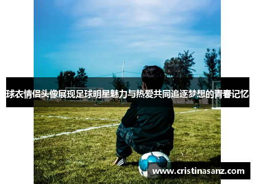 球衣情侣头像展现足球明星魅力与热爱共同追逐梦想的青春记忆