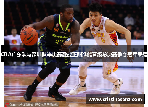 CBA广东队与深圳队半决赛激战正酣谁能晋级总决赛争夺冠军荣耀